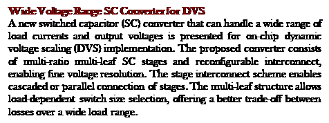 Text Box: Wide Voltage Range SC Converter for DVS 
A new switched capacitor (SC) converter that can handle a wide range of load currents and output voltages is presented for on-chip dynamic voltage scaling (DVS) implementation. The proposed converter consists of multi-ratio multi-leaf SC stages and reconfigurable interconnect, enabling fine voltage resolution. The stage interconnect scheme enables cascaded or parallel connection of stages. The multi-leaf structure allows load-dependent switch size selection, offering a better trade-off between losses over a wide load range. 
