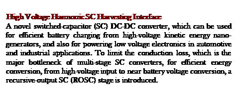 Text Box: High Voltage Harmonic SC Harvesting Interface
A novel switched-capacitor (SC) DC-DC converter, which can be used for efficient battery charging from high-voltage kinetic energy nano-generators, and also for powering low voltage electronics in automotive and industrial applications. To limit the conduction loss, which is the major bottleneck of multi-stage SC converters, for efficient energy conversion, from high-voltage input to near battery voltage conversion, a recursive-output SC (ROSC) stage is introduced.
